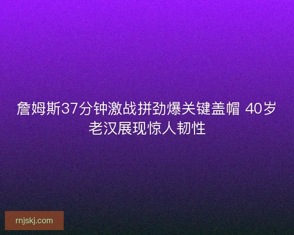 詹姆斯37分钟激战拼劲爆关键盖帽 40岁老汉展现惊人韧性