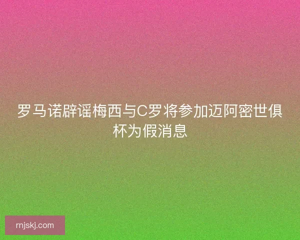 罗马诺辟谣梅西与C罗将参加迈阿密世俱杯为假消息