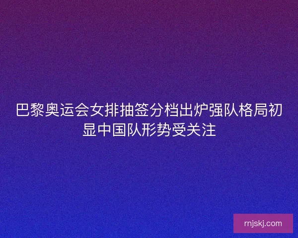 巴黎奥运会女排抽签分档出炉强队格局初显中国队形势受关注