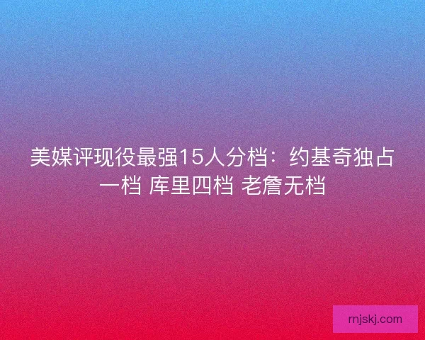 美媒评现役最强15人分档:约基奇独占一档 库里四档 老詹无档 美媒评现役最强15人分档:约基奇独占一档 库里四档 老詹无档