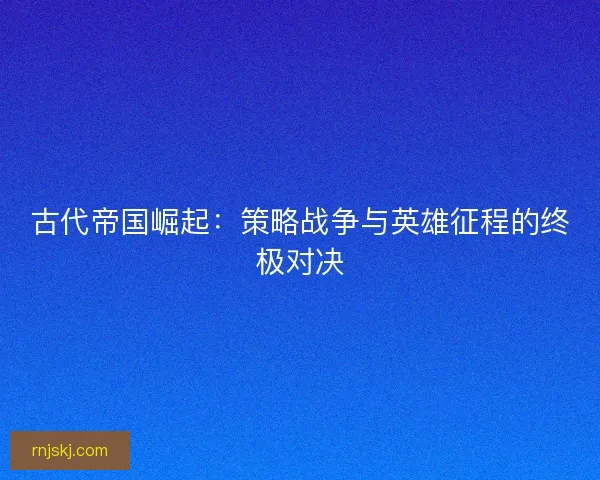古代帝国崛起：策略战争与英雄征程的终极对决