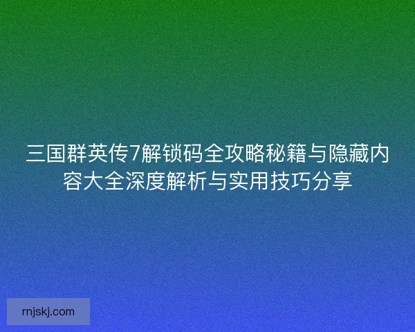三国群英传7解锁码全攻略秘籍与隐藏内容大全深度解析与实用技巧分享