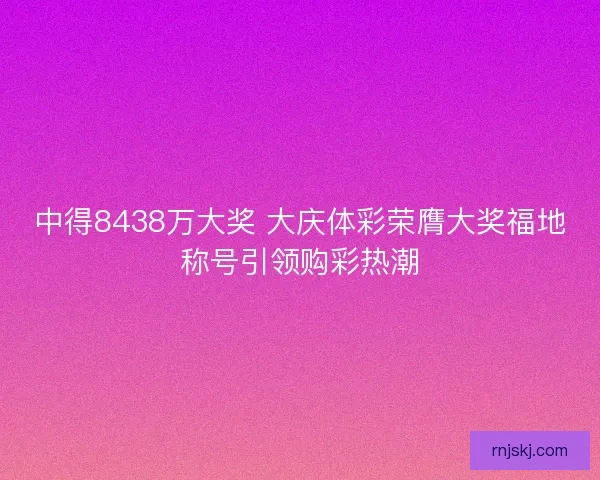 中得8438万大奖 大庆体彩荣膺大奖福地称号引领购彩热潮
