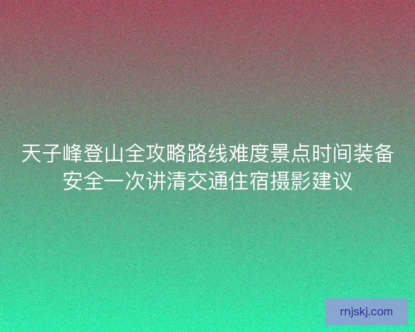 天子峰登山全攻略路线难度景点时间装备安全一次讲清交通住宿摄影建议
