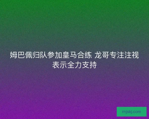 姆巴佩归队参加皇马合练 龙哥专注注视表示全力支持