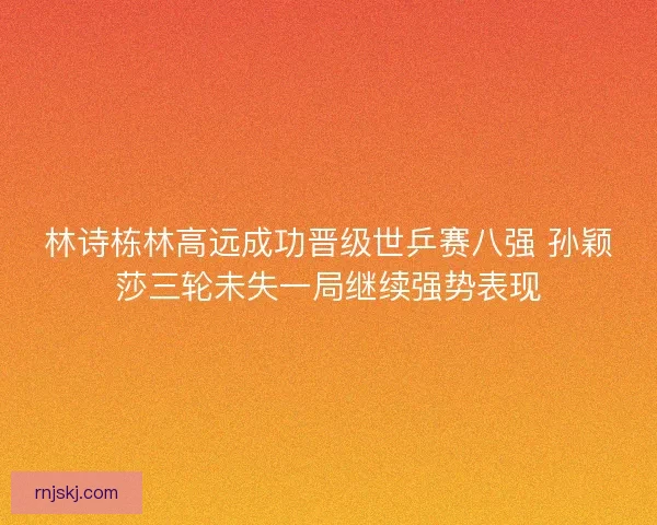 林诗栋林高远成功晋级世乒赛八强 孙颖莎三轮未失一局继续强势表现