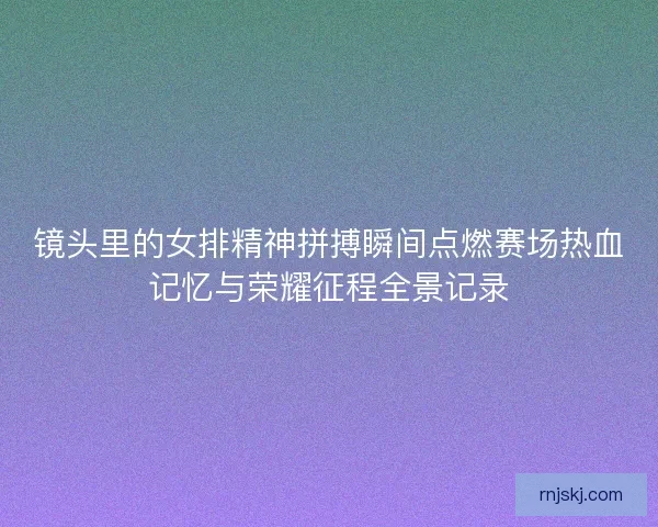 镜头里的女排精神拼搏瞬间点燃赛场热血记忆与荣耀征程全景记录