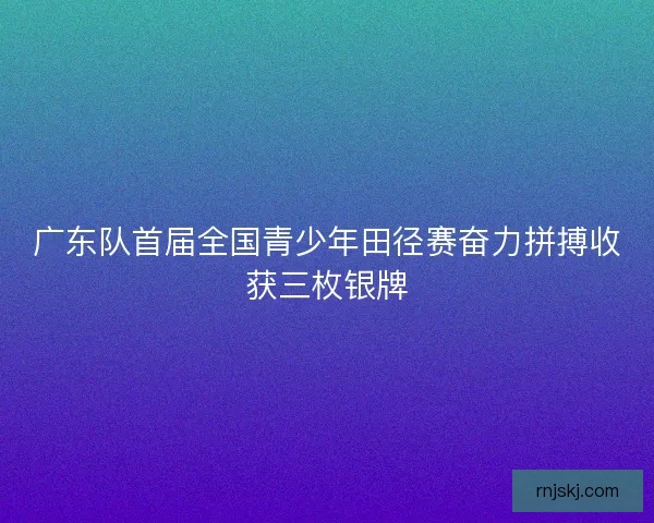 广东队首届全国青少年田径赛奋力拼搏收获三枚银牌