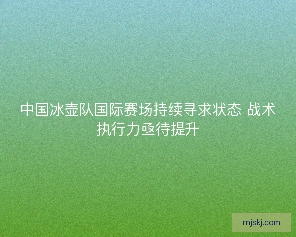 中国冰壶队国际赛场持续寻求状态 战术执行力亟待提升 中国冰壶队国际赛场持续寻求状态 战术执行力亟待提升