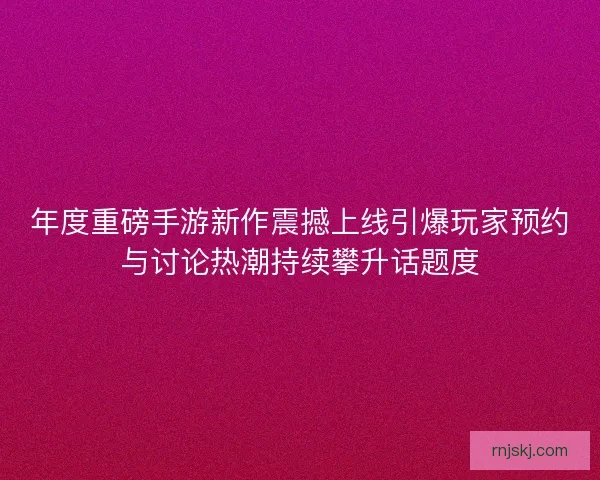 年度重磅手游新作震撼上线引爆玩家预约与讨论热潮持续攀升话题度