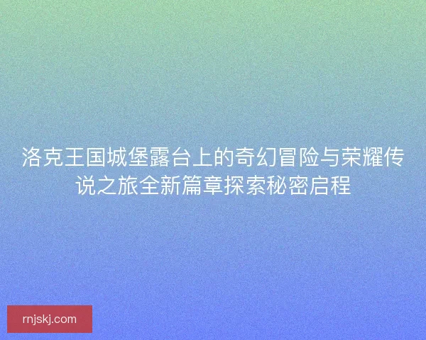 洛克王国城堡露台上的奇幻冒险与荣耀传说之旅全新篇章探索秘密启程
