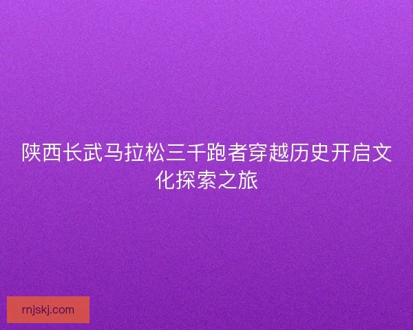 陕西长武马拉松三千跑者穿越历史开启文化探索之旅 陕西长武马拉松三千跑者穿越历史开启文化探索之旅