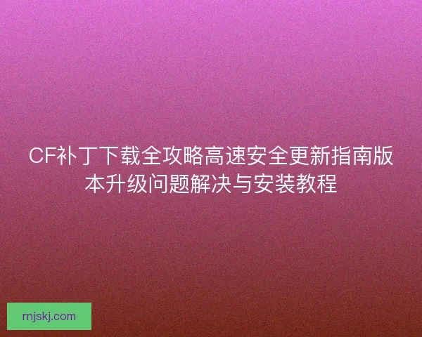 CF补丁下载全攻略高速安全更新指南版本升级问题解决与安装教程