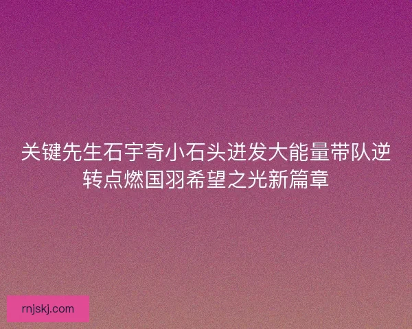 关键先生石宇奇小石头迸发大能量带队逆转点燃国羽希望之光新篇章 关键先生石宇奇小石头迸发大能量带队逆转点燃国羽希望之光新篇章