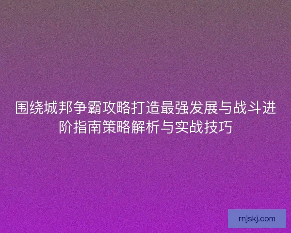 围绕城邦争霸攻略打造最强发展与战斗进阶指南策略解析与实战技巧 围绕城邦争霸攻略打造最强发展与战斗进阶指南策略解析与实战技巧