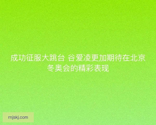 成功征服大跳台 谷爱凌更加期待在北京冬奥会的精彩表现 成功征服大跳台 谷爱凌更加期待在北京冬奥会的精彩表现