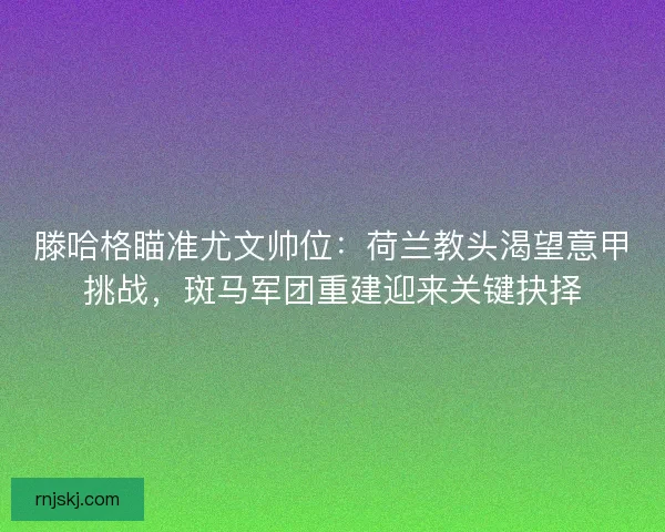 滕哈格瞄准尤文帅位：荷兰教头渴望意甲挑战，斑马军团重建迎来关键抉择