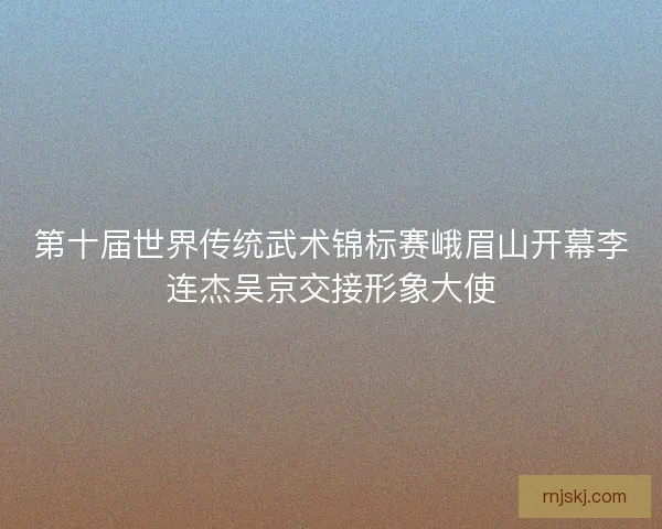 第十届世界传统武术锦标赛峨眉山开幕李连杰吴京交接形象大使 第十届世界传统武术锦标赛峨眉山开幕李连杰吴京交接形象大使