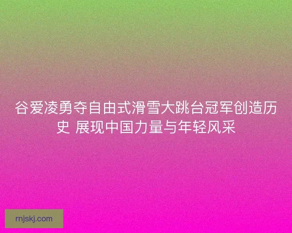 谷爱凌勇夺自由式滑雪大跳台冠军创造历史 展现中国力量与年轻风采
