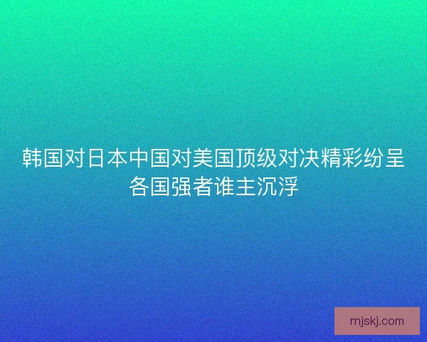 韩国对日本中国对美国顶级对决精彩纷呈各国强者谁主沉浮 韩国对日本中国对美国顶级对决精彩纷呈各国强者谁主沉浮
