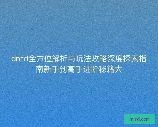 dnfd全方位解析与玩法攻略深度探索指南新手到高手进阶秘籍大