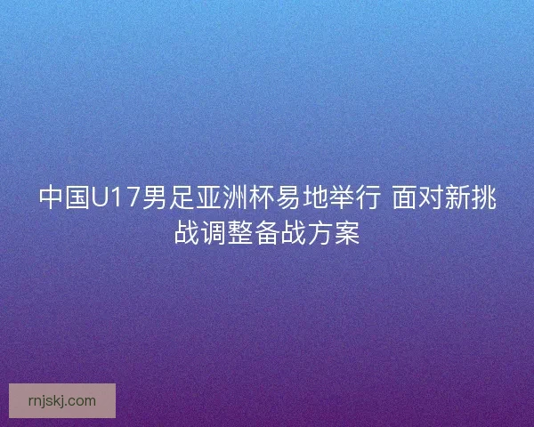 中国U17男足亚洲杯易地举行 面对新挑战调整备战方案