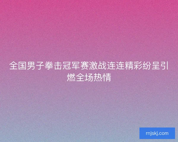 全国男子拳击冠军赛激战连连精彩纷呈引燃全场热情 全国男子拳击冠军赛激战连连精彩纷呈引燃全场热情