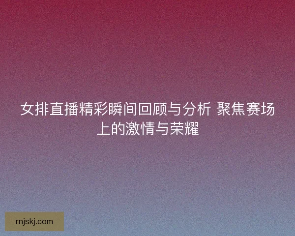 女排直播精彩瞬间回顾与分析 聚焦赛场上的激情与荣耀 女排直播精彩瞬间回顾与分析 聚焦赛场上的激情与荣耀