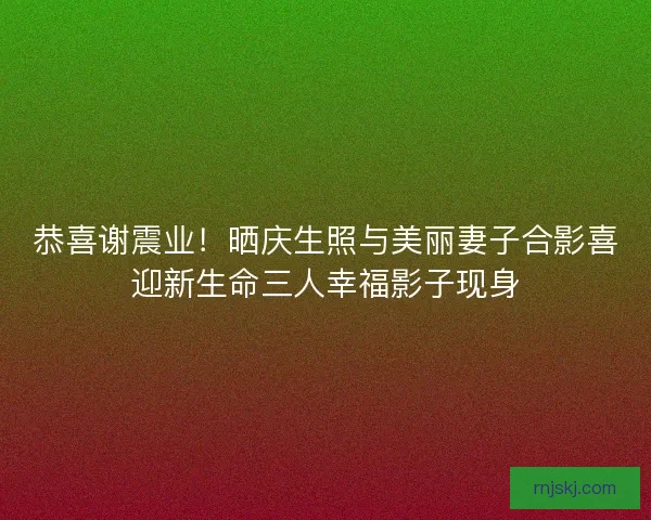 恭喜谢震业!晒庆生照与美丽妻子合影喜迎新生命三人幸福影子现身 恭喜谢震业!晒庆生照与美丽妻子合影喜迎新生命三人幸福影子现身
