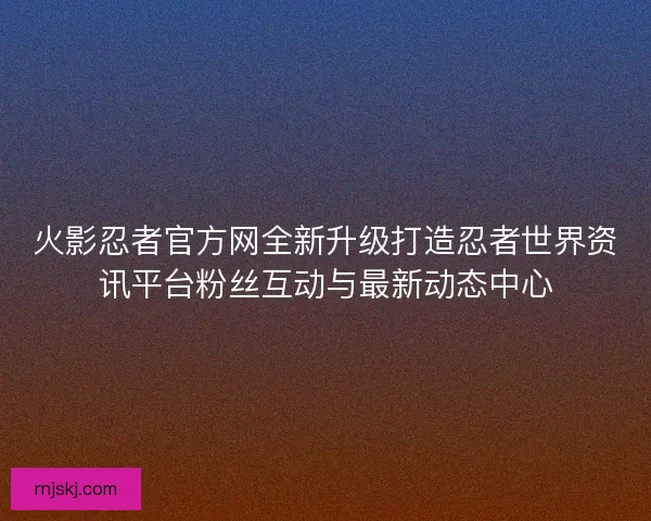 火影忍者官方网全新升级打造忍者世界资讯平台粉丝互动与最新动态中心 火影忍者官方网全新升级打造忍者世界资讯平台粉丝互动与最新动态中心