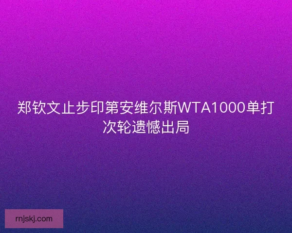 郑钦文止步印第安维尔斯WTA1000单打次轮遗憾出局