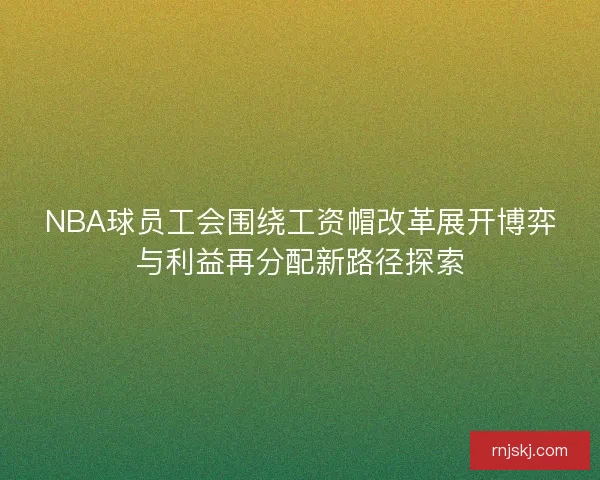 NBA球员工会围绕工资帽改革展开博弈与利益再分配新路径探索