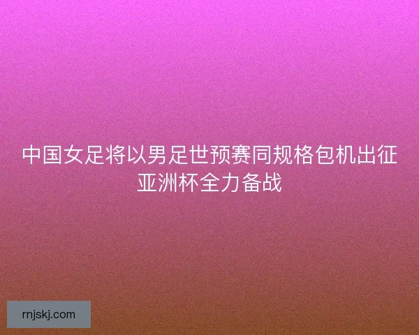 中国女足将以男足世预赛同规格包机出征亚洲杯全力备战 中国女足将以男足世预赛同规格包机出征亚洲杯全力备战
