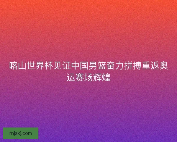 喀山世界杯见证中国男篮奋力拼搏重返奥运赛场辉煌