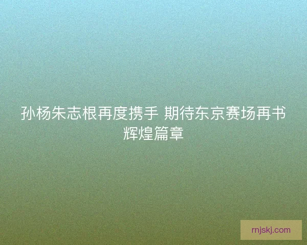 孙杨朱志根再度携手 期待东京赛场再书辉煌篇章 孙杨朱志根再度携手 期待东京赛场再书辉煌篇章