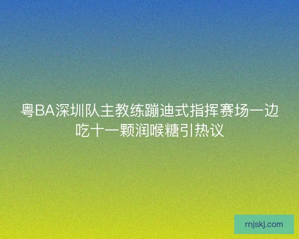 粤BA深圳队主教练蹦迪式指挥赛场一边吃十一颗润喉糖引热议 粤BA深圳队主教练蹦迪式指挥赛场一边吃十一颗润喉糖引热议