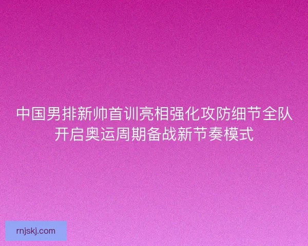 中国男排新帅首训亮相强化攻防细节全队开启奥运周期备战新节奏模式