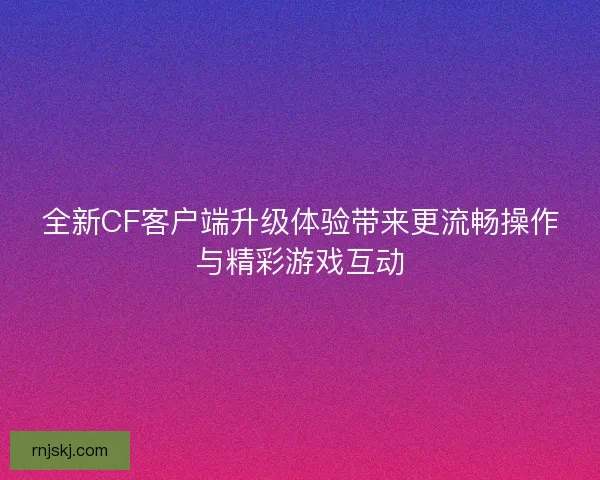 全新CF客户端升级体验带来更流畅操作与精彩游戏互动