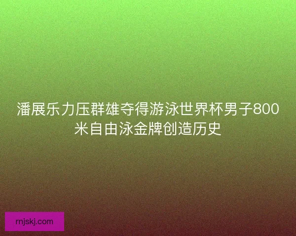 潘展乐力压群雄夺得游泳世界杯男子800米自由泳金牌创造历史 潘展乐力压群雄夺得游泳世界杯男子800米自由泳金牌创造历史