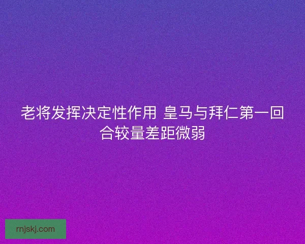 老将发挥决定性作用 皇马与拜仁第一回合较量差距微弱