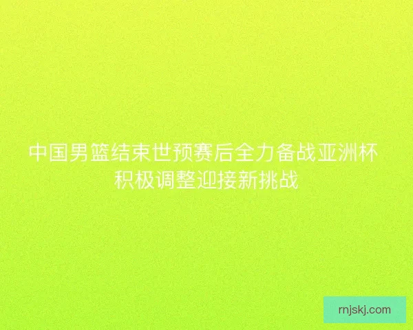 中国男篮结束世预赛后全力备战亚洲杯 积极调整迎接新挑战 中国男篮结束世预赛后全力备战亚洲杯 积极调整迎接新挑战