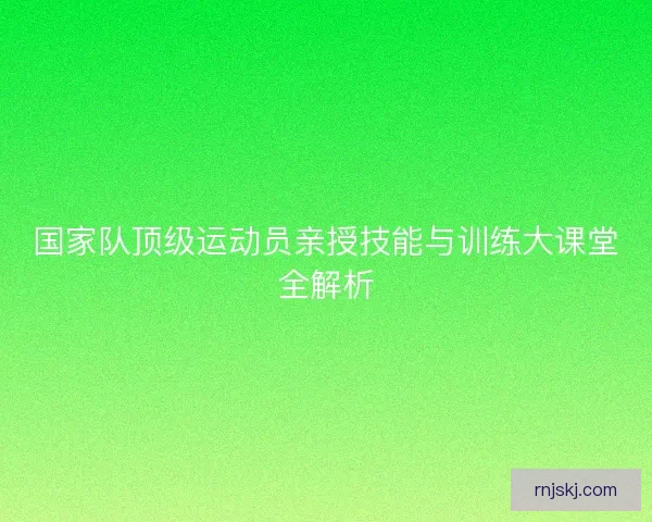 国家队顶级运动员亲授技能与训练大课堂全解析