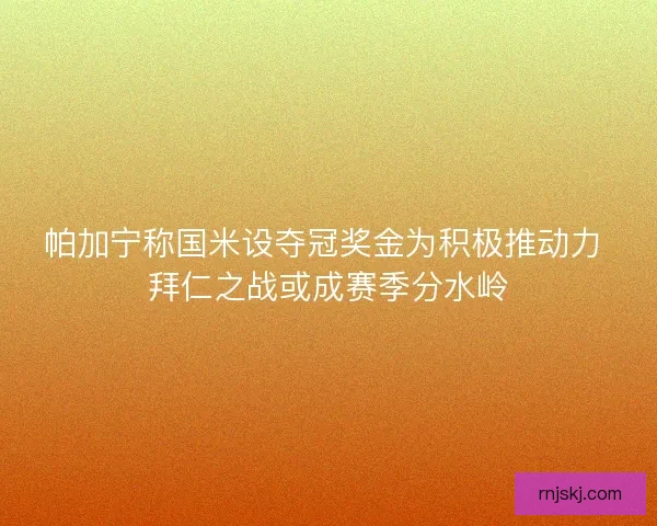 帕加宁称国米设夺冠奖金为积极推动力 拜仁之战或成赛季分水岭 帕加宁称国米设夺冠奖金为积极推动力 拜仁之战或成赛季分水岭