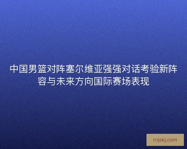 中国男篮对阵塞尔维亚强强对话考验新阵容与未来方向国际赛场表现