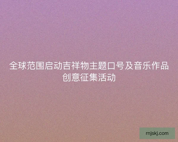 全球范围启动吉祥物主题口号及音乐作品创意征集活动 全球范围启动吉祥物主题口号及音乐作品创意征集活动