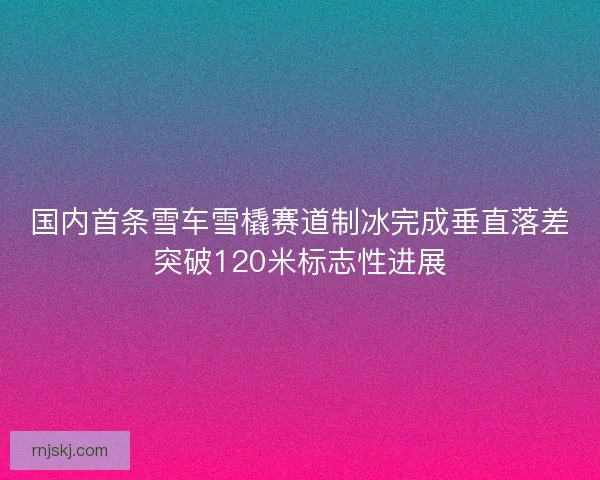 国内首条雪车雪橇赛道制冰完成垂直落差突破120米标志性进展