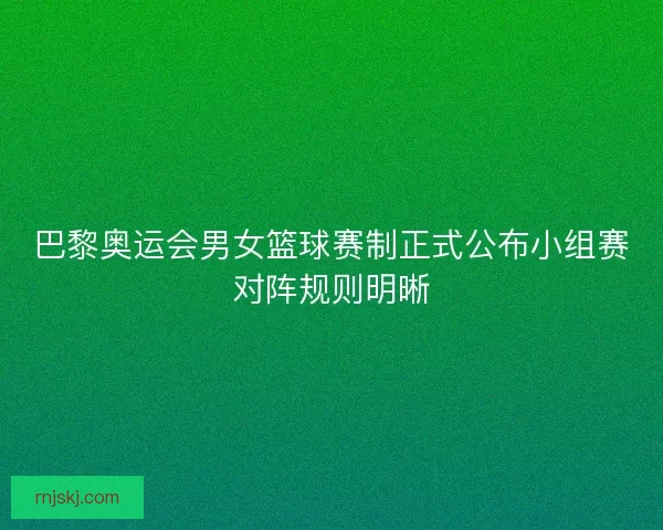 巴黎奥运会男女篮球赛制正式公布小组赛对阵规则明晰