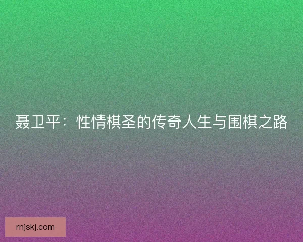 聂卫平：性情棋圣的传奇人生与围棋之路