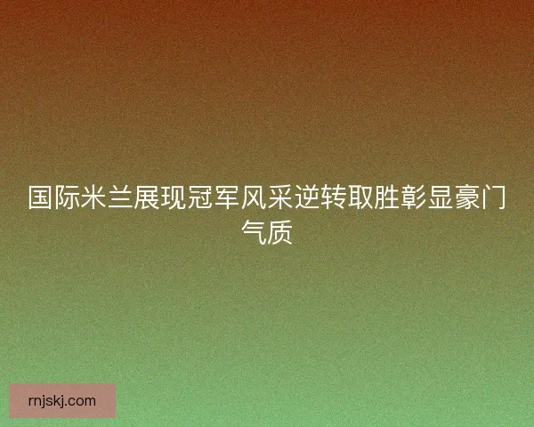 国际米兰展现冠军风采逆转取胜彰显豪门气质 国际米兰展现冠军风采逆转取胜彰显豪门气质