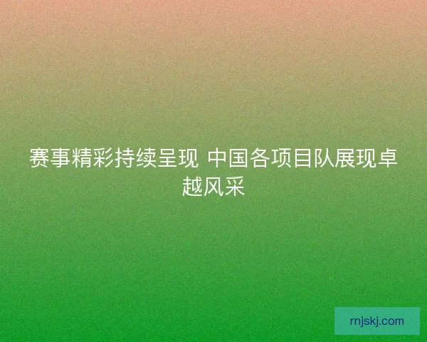 赛事精彩持续呈现 中国各项目队展现卓越风采 赛事精彩持续呈现 中国各项目队展现卓越风采